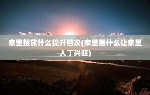 家里摆放什么提升档次(家里摆什么让家里人丁兴旺)