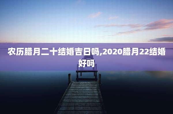 农历腊月二十结婚吉日吗,2020腊月22结婚好吗