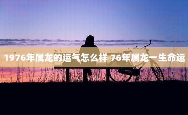1976年属龙的运气怎么样 76年属龙一生命运