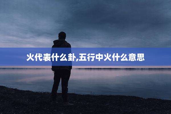 火代表什么卦,五行中火什么意思