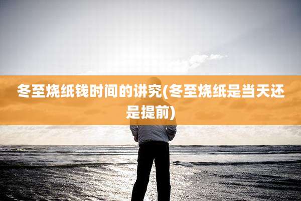 冬至烧纸钱时间的讲究(冬至烧纸是当天还是提前)