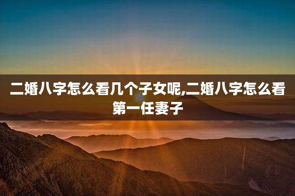二婚八字怎么看几个子女呢,二婚八字怎么看第一任妻子