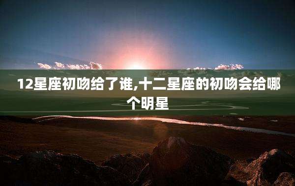 12星座初吻给了谁,十二星座的初吻会给哪个明星