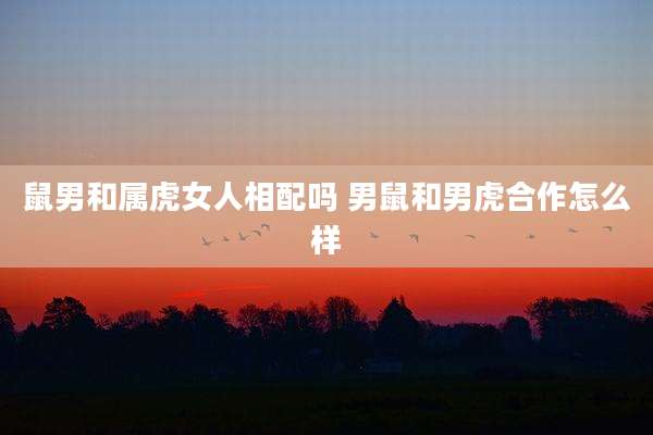 鼠男和属虎女人相配吗 男鼠和男虎合作怎么样