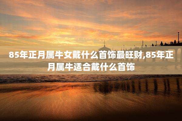 85年正月属牛女戴什么首饰最旺财,85年正月属牛适合戴什么首饰