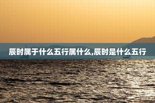 辰时属于什么五行属什么,辰时是什么五行