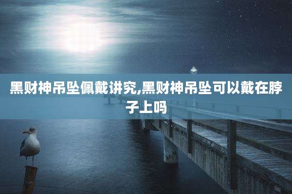 黑财神吊坠佩戴讲究,黑财神吊坠可以戴在脖子上吗