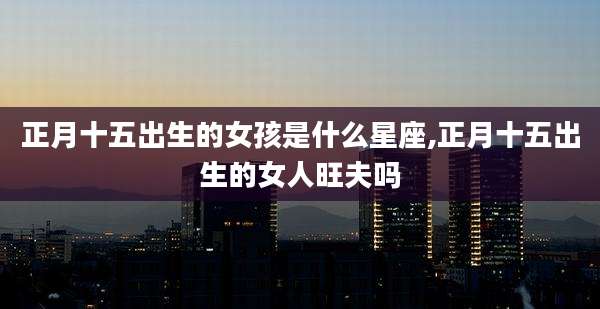 正月十五出生的女孩是什么星座,正月十五出生的女人旺夫吗