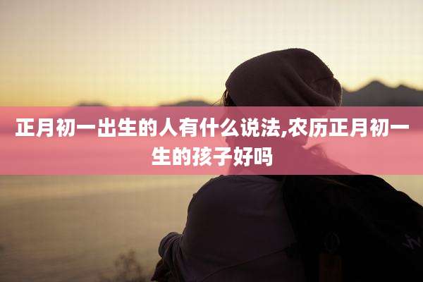 正月初一出生的人有什么说法,农历正月初一生的孩子好吗