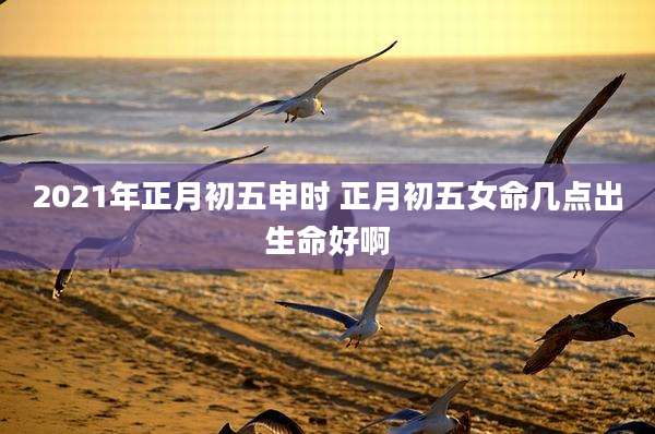 2021年正月初五申时 正月初五女命几点出生命好啊