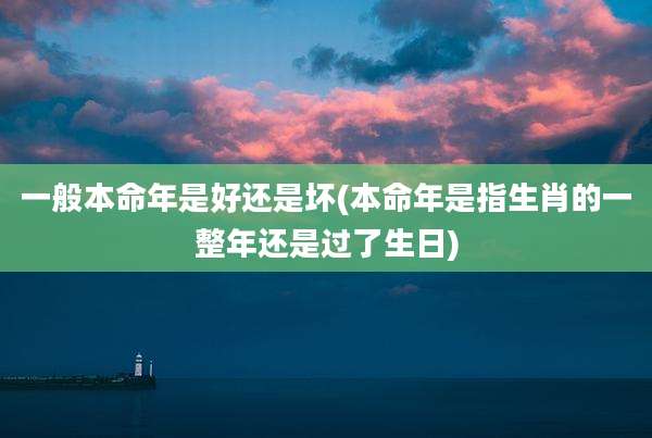一般本命年是好还是坏(本命年是指生肖的一整年还是过了生日)