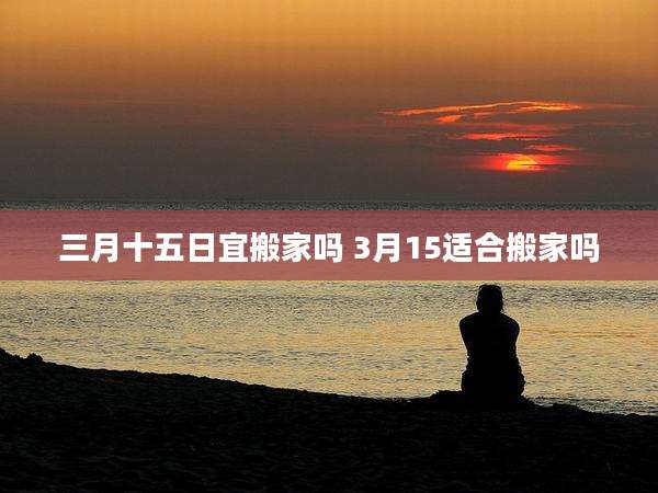 三月十五日宜搬家吗 3月15适合搬家吗