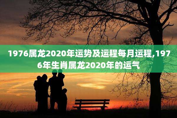 1976属龙2020年运势及运程每月运程,1976年生肖属龙2020年的运气
