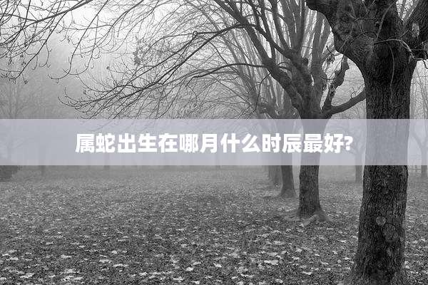属蛇出生在哪月什么时辰最好?