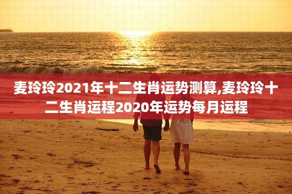 麦玲玲2021年十二生肖运势测算,麦玲玲十二生肖运程2020年运势每月运程