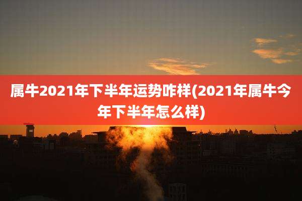 属牛2021年下半年运势咋样(2021年属牛今年下半年怎么样)
