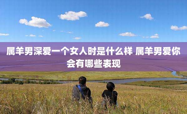 属羊男深爱一个女人时是什么样 属羊男爱你会有哪些表现