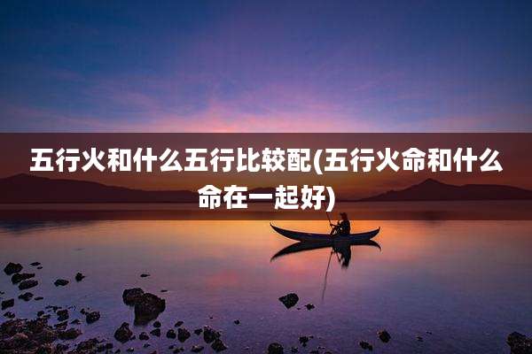 五行火和什么五行比较配(五行火命和什么命在一起好)