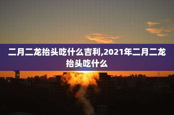 二月二龙抬头吃什么吉利,2021年二月二龙抬头吃什么