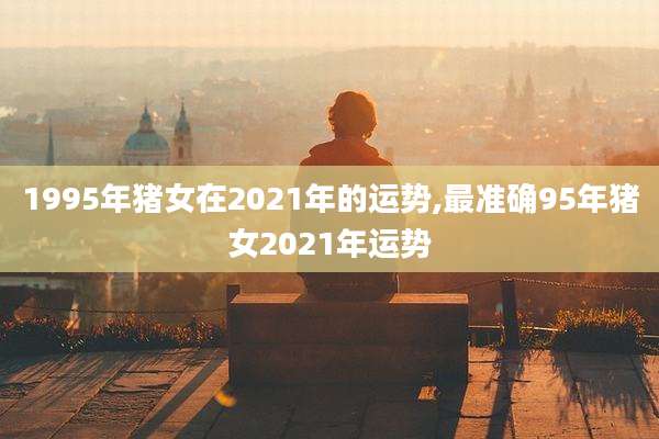1995年猪女在2021年的运势,最准确95年猪女2021年运势