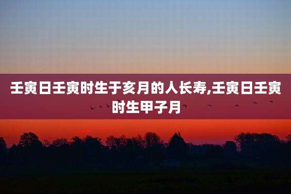 壬寅日壬寅时生于亥月的人长寿,壬寅日壬寅时生甲子月