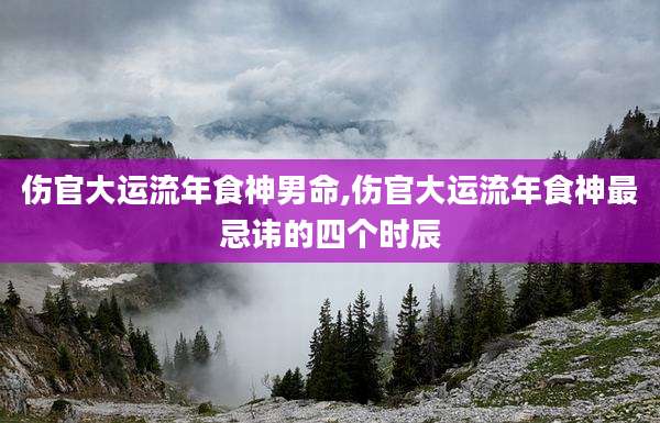 伤官大运流年食神男命,伤官大运流年食神最忌讳的四个时辰