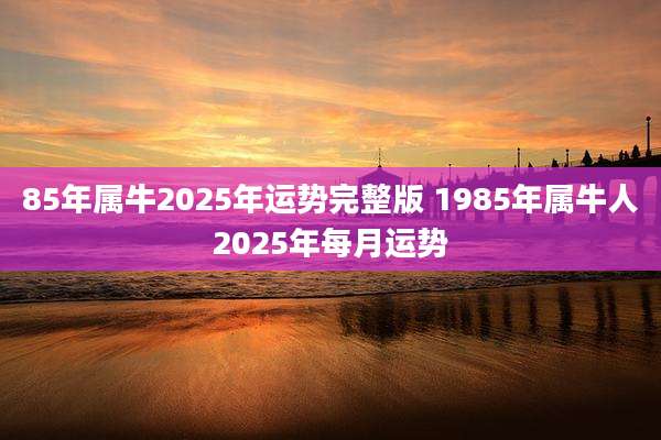 85年属牛2025年运势完整版 1985年属牛人2025年每月运势