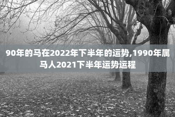90年的马在2022年下半年的运势,1990年属马人2021下半年运势运程