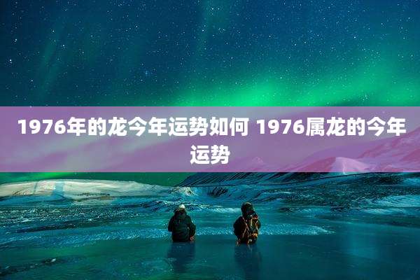 1976年的龙今年运势如何 1976属龙的今年运势