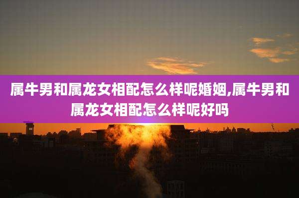 属牛男和属龙女相配怎么样呢婚姻,属牛男和属龙女相配怎么样呢好吗