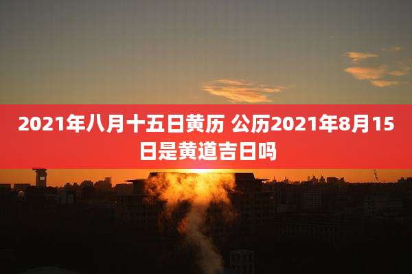 2021年八月十五日黄历 公历2021年8月15日是黄道吉日吗