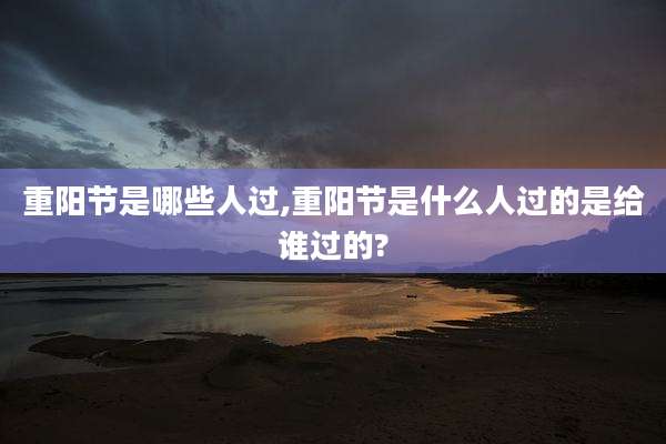 重阳节是哪些人过,重阳节是什么人过的是给谁过的?