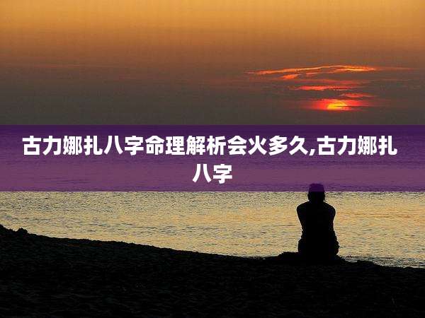 古力娜扎八字命理解析会火多久,古力娜扎 八字
