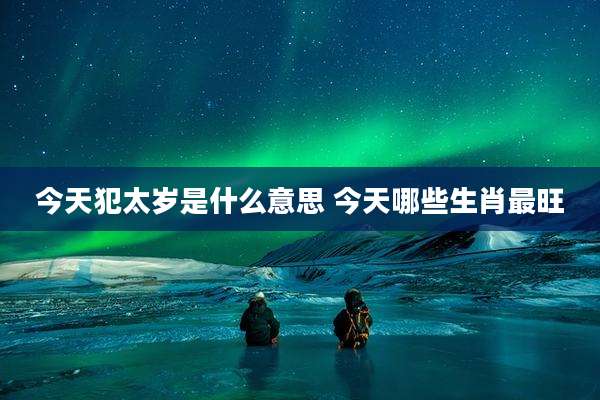 今天犯太岁是什么意思 今天哪些生肖最旺