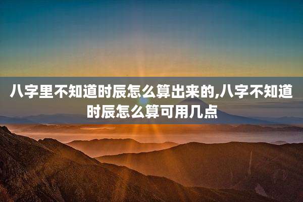 八字里不知道时辰怎么算出来的,八字不知道时辰怎么算可用几点