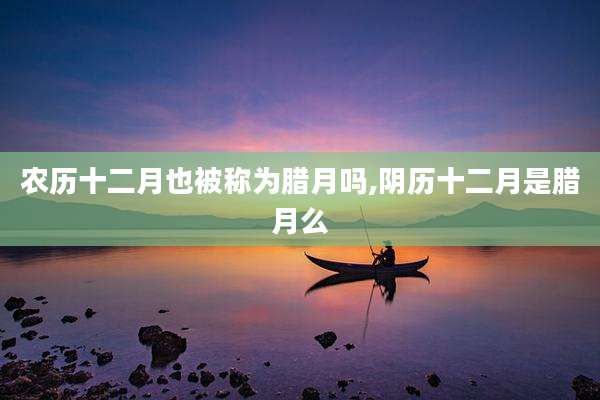农历十二月也被称为腊月吗,阴历十二月是腊月么