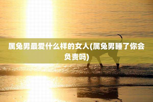 属兔男最爱什么样的女人(属兔男睡了你会负责吗)