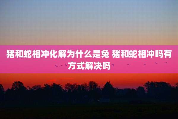 猪和蛇相冲化解为什么是兔 猪和蛇相冲吗有方式解决吗