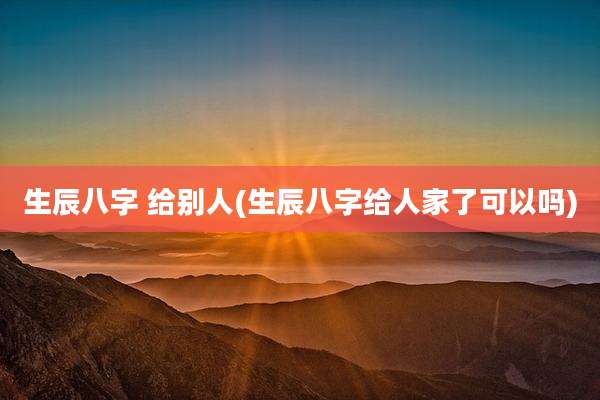 生辰八字 给别人(生辰八字给人家了可以吗)
