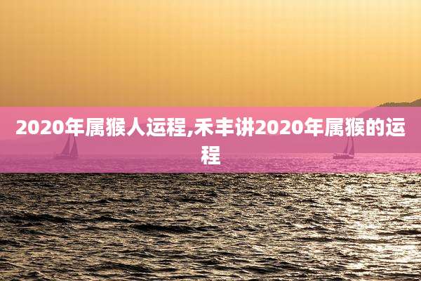 2020年属猴人运程,禾丰讲2020年属猴的运程