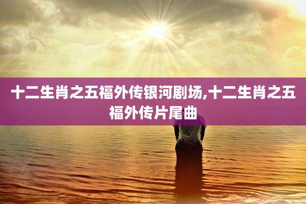 十二生肖之五福外传银河剧场,十二生肖之五福外传片尾曲