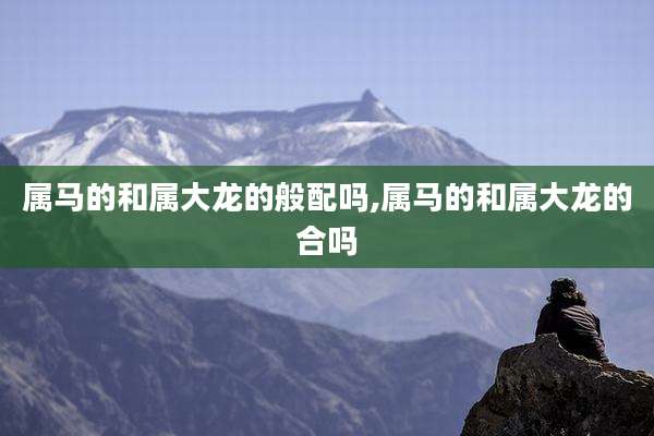 属马的和属大龙的般配吗,属马的和属大龙的合吗