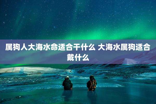属狗人大海水命适合干什么 大海水属狗适合戴什么