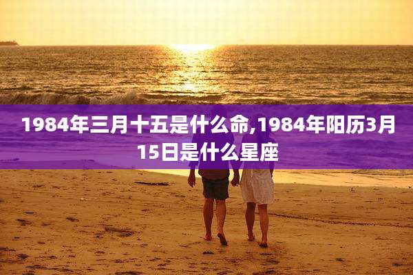 1984年三月十五是什么命,1984年阳历3月15日是什么星座
