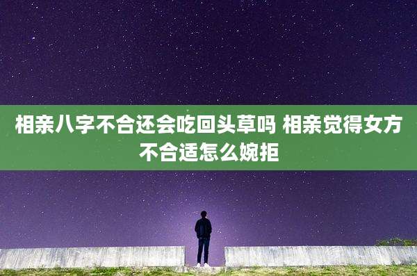 相亲八字不合还会吃回头草吗 相亲觉得女方不合适怎么婉拒