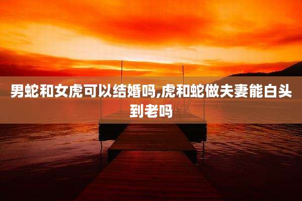 男蛇和女虎可以结婚吗,虎和蛇做夫妻能白头到老吗