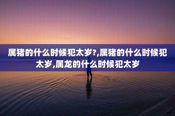 属猪的什么时候犯太岁?,属猪的什么时候犯太岁,属龙的什么时候犯太岁