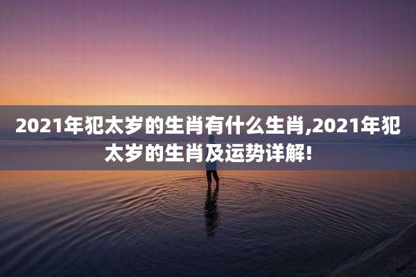 2021年犯太岁的生肖有什么生肖,2021年犯太岁的生肖及运势详解!