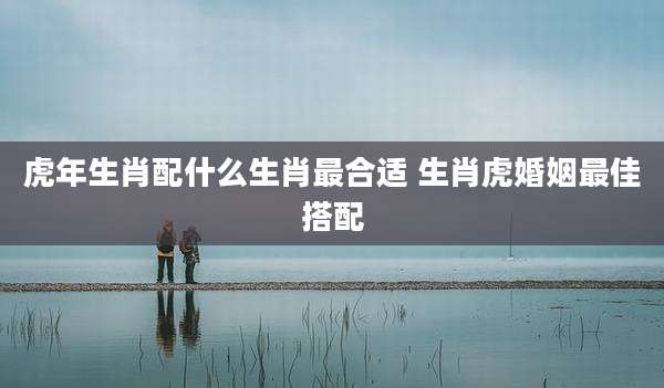 虎年生肖配什么生肖最合适 生肖虎婚姻最佳搭配