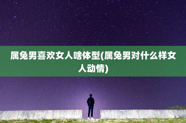 属兔男喜欢女人啥体型(属兔男对什么样女人动情)
